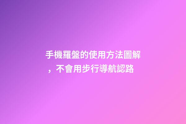 手機羅盤的使用方法圖解，不會用步行導航認路